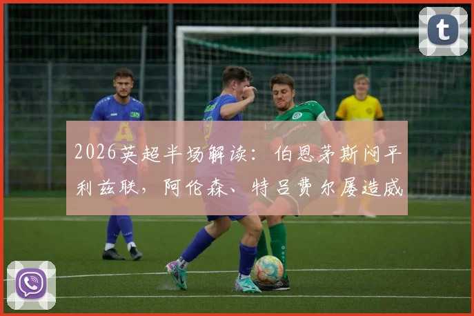 2026英超半场解读:伯恩茅斯闷平利兹联,阿伦森、特吕费尔屡造威胁,两队保级路如何走?