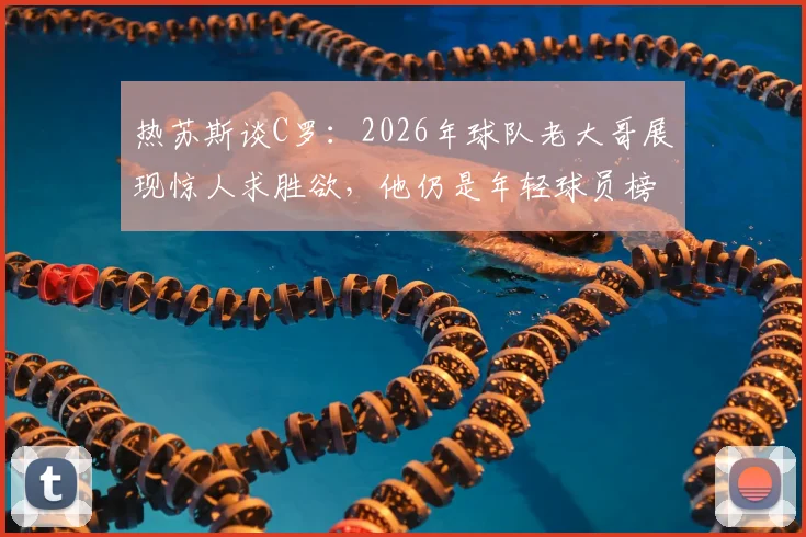 热苏斯谈C罗：2026年球队老大哥展现惊人求胜欲，他仍是年轻球员榜样