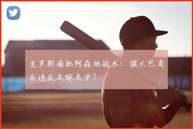 克罗斯痛批阿森纳战术:摆大巴是否违反足球美学?